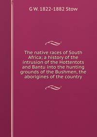 The native races of South Africa; a history of the intrusion of the Hottentots and Bantu into the hunting grounds of the Bushmen, the aborigines of the country