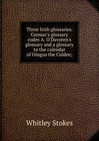 Three Irish glossaries. Cormac's glossary codex A. O'Davoren's glossary and a glossary to the calendar of Oingus the Culdee;