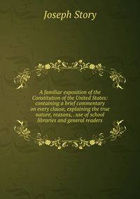 A familiar exposition of the Constitution of the United States: containing a brief commentary on every clause, explaining the true nature, reasons, . use of school libraries and general readers