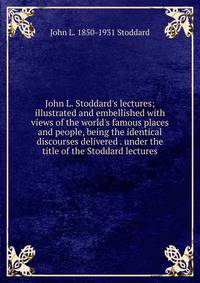 John L. Stoddard's lectures; illustrated and embellished with views of the world's famous places and people, being the identical discourses delivered . under the title of the Stoddard lectures