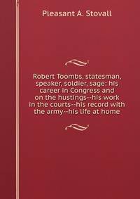 Robert Toombs, statesman, speaker, soldier, sage: his career in Congress and on the hustings--his work in the courts--his record with the army--his life at home