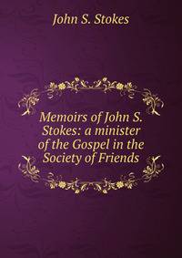 Memoirs of John S. Stokes: a minister of the Gospel in the Society of Friends