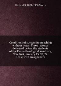 Conditions of success in preaching without notes. Three lectures delivered before the students of the Union theological seminary, New York, January 13, 20, 27: 1875; with an appendix