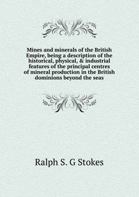 Mines and minerals of the British Empire, being a description of the historical, physical, &amp; industrial features of the principal centres of mineral production in the British dominions beyond the seas