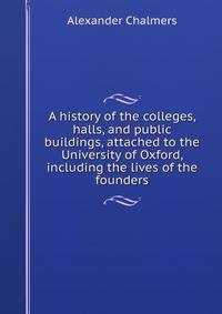 A history of the colleges, halls, and public buildings, attached to the University of Oxford, including the lives of the founders