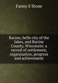 Racine, belle city of the lakes, and Racine County, Wisconsin: a record of settlement, organization, progress and achievement
