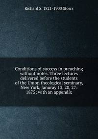Conditions of success in preaching without notes. Three lectures delivered before the students of the Union theological seminary, New York, Januray 13, 20, 27: 1875; with an appendix