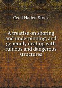 A treatise on shoring and underpinning, and generally dealing with ruinous and dangerous structures