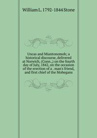 Uncas and Miantonomoh; a historical discourse, delivered at Norwich, (Conn.,) on the fourth day of July, 1842, on the occasion of the erection of a . man's friend, and first chief of the Mohegans
