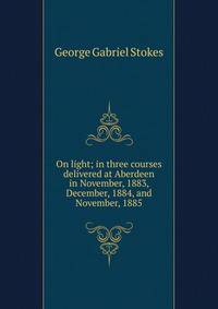 On light; in three courses delivered at Aberdeen in November, 1883, December, 1884, and November, 1885