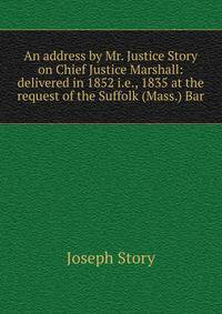 An address by Mr. Justice Story on Chief Justice Marshall: delivered in 1852 i.e., 1835 at the request of the Suffolk (Mass.) Bar