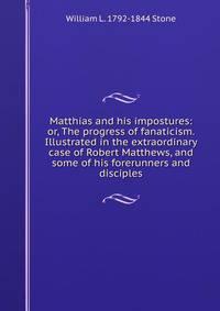 Matthias and his impostures: or, The progress of fanaticism. Illustrated in the extraordinary case of Robert Matthews, and some of his forerunners and disciples