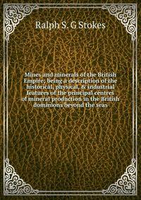 Mines and minerals of the British Empire; being a description of the historical, physical, &amp; industrial features of the principal centres of mineral production in the British dominions beyond the seas