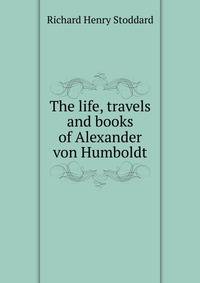 The life, travels and books of Alexander von Humboldt