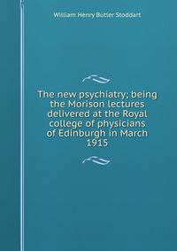 The new psychiatry; being the Morison lectures delivered at the Royal college of physicians of Edinburgh in March 1915