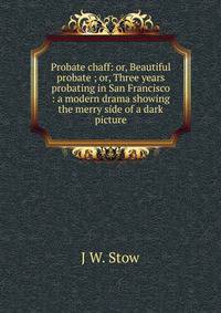 Probate chaff: or, Beautiful probate ; or, Three years probating in San Francisco : a modern drama showing the merry side of a dark picture