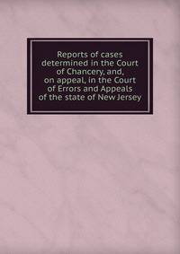 Reports of cases determined in the Court of Chancery, and, on appeal, in the Court of Errors and Appeals of the state of New Jersey