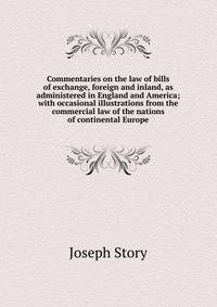 Commentaries on the law of bills of exchange, foreign and inland, as administered in England and America; with occasional illustrations from the commercial law of the nations of continental Europe