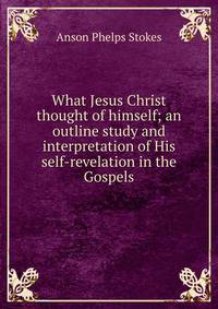 What Jesus Christ thought of himself; an outline study and interpretation of His self-revelation in the Gospels