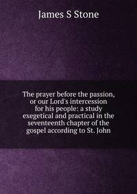 The prayer before the passion, or our Lord's intercession for his people: a study exegetical and practical in the seventeenth chapter of the gospel according to St. John