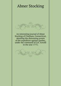 An interesting journal of Abner Stocking of Chatham, Connecticut, detailing the distressing events of the expedition against Quebec, under the command of Col. Arnold in the year 1775;