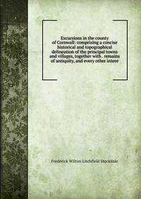 Excursions in the county of Cornwall: comprising a concise historical and topographical delineation of the principal towns and villages, together with . remains of antiquity, and every other intere