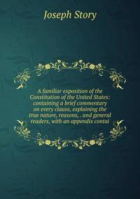 A familiar exposition of the Constitution of the United States: containing a brief commentary on every clause, explaining the true nature, reasons, . and general readers, with an appendix contai
