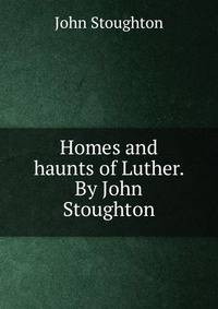 Homes and haunts of Luther. By John Stoughton