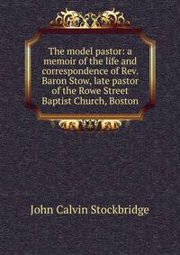 The model pastor: a memoir of the life and correspondence of Rev. Baron Stow, late pastor of the Rowe Street Baptist Church, Boston