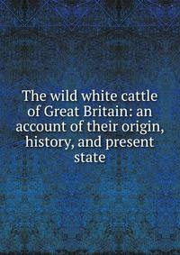 The wild white cattle of Great Britain: an account of their origin, history, and present state