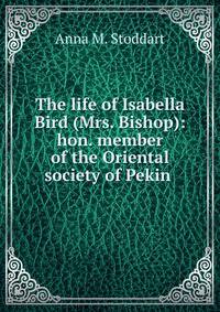 The life of Isabella Bird (Mrs. Bishop): hon. member of the Oriental society of Pekin .
