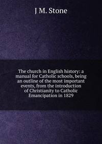 The church in English history: a manual for Catholic schools, being an outline of the most important events, from the introduction of Christianity to Catholic Emancipation in 1829