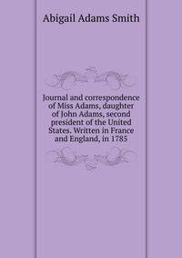 Journal and correspondence of Miss Adams, daughter of John Adams, second president of the United States. Written in France and England, in 1785