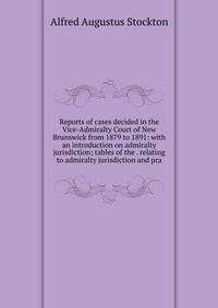 Reports of cases decided in the Vice-Admiralty Court of New Brunswick from 1879 to 1891: with an introduction on admiralty jurisdiction; tables of the . relating to admiralty jurisdiction and pra