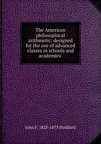 The American philosophical arithmetic: designed for the use of advanced classes in schools and academies .
