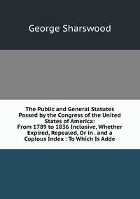The Public and General Statutes Passed by the Congress of the United States of America: From 1789 to 1836 Inclusive, Whether Expired, Repealed, Or in . and a Copious Index : To Which Is Adde
