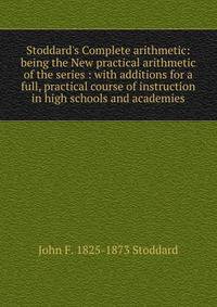 Stoddard's Complete arithmetic: being the New practical arithmetic of the series : with additions for a full, practical course of instruction in high schools and academies