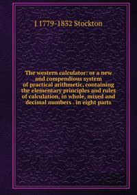 The western calculator: or a new and compendious system of practical arithmetic, containing the elementary principles and rules of calculation, in whole, mixed and decimal numbers . in eight parts