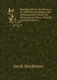 Kunstgeschichte des Kreuzes: die bildliche Darstellung des Erl?sungstodes Christi im Monogramm, Kreuz &amp; Crucifix (German Edition)