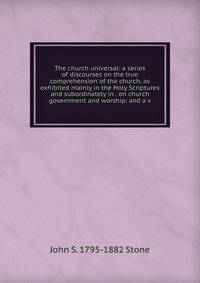 The church universal: a series of discourses on the true comprehension of the church, as exhibited mainly in the Holy Scriptures and subordinately in . on church government and worship: and a v