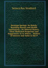 Saratoga Springs: Its Hotels, Boarding Houses and Health Institutions ; Its Mineral Waters, Their Medicinal Properties and Suggestions As to Where, . Matters of Interest and Value to the P