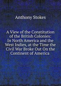 A View of the Constitution of the British Colonies: In North America and the West Indies, at the Time the Civil War Broke Out On the Continent of America .