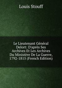 Le Lieutenant G?n?ral Delort: D'apr?s Ses Archives Et Les Archives Du Minist?re De La Guerre, 1792-1815 (French Edition)