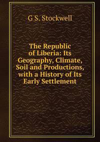The Republic of Liberia: Its Geography, Climate, Soil and Productions, with a History of Its Early Settlement