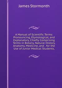 A Manual of Scientific Terms: Pronouncing, Etymological, and Explanatory, Chiefly Comprising Terms in Botany, Natural History, Anatomy, Medicine, and . for the Use of Junior Medical Students,
