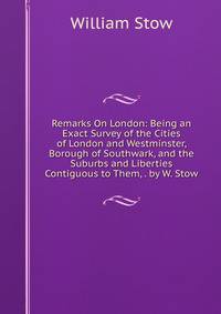 Remarks On London: Being an Exact Survey of the Cities of London and Westminster, Borough of Southwark, and the Suburbs and Liberties Contiguous to Them, . by W. Stow