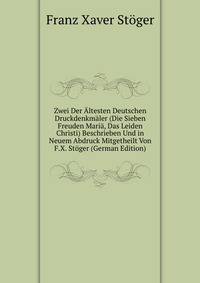 Zwei Der Altesten Deutschen Druckdenkmaler (Die Sieben Freuden Maria, Das Leiden Christi) Beschrieben Und in Neuem Abdruck Mitgetheilt Von F.X. Stoger (German Edition)