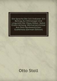 Die Sprache Der Ixil-Indianer: Ein Beitrag Zur Ethnologie Und Linguistik Der Maya-V?lker. Nebst Einem Anhang: Wortverzeichnisse Aus Dem Nordwestlichen Guatemala (German Edition)