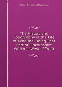 The History and Topography of the Isle of Axholme: Being That Part of Lincolnshire Which Is West of Trent