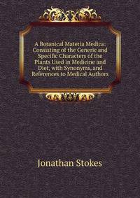 A Botanical Materia Medica: Consisting of the Generic and Specific Characters of the Plants Used in Medicine and Diet, with Synonyms, and References to Medical Authors
